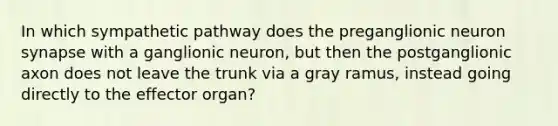 In which sympathetic pathway does the preganglionic neuron synapse with a ganglionic neuron, but then the postganglionic axon does not leave the trunk via a gray ramus, instead going directly to the effector organ?