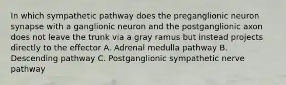 In which sympathetic pathway does the preganglionic neuron synapse with a ganglionic neuron and the postganglionic axon does not leave the trunk via a gray ramus but instead projects directly to the effector A. Adrenal medulla pathway B. Descending pathway C. Postganglionic sympathetic nerve pathway