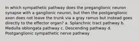 In which sympathetic pathway does the preganglionic neuron synapse with a ganglionic neuron, but then the postganglionic axon does not leave the trunk via a gray ramus but instead goes directly to the effector organ? a. Splanchnic tract pathway b. Medulla oblongata pathway c. Descending pathway d. Postganglionic sympathetic nerve pathway