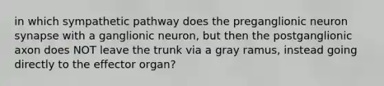 in which sympathetic pathway does the preganglionic neuron synapse with a ganglionic neuron, but then the postganglionic axon does NOT leave the trunk via a gray ramus, instead going directly to the effector organ?