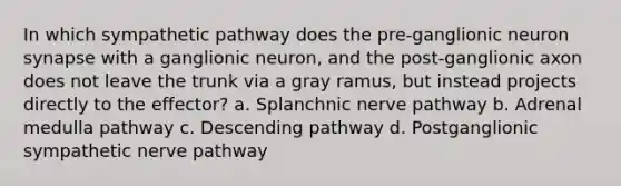 In which sympathetic pathway does the pre-ganglionic neuron synapse with a ganglionic neuron, and the post-ganglionic axon does not leave the trunk via a gray ramus, but instead projects directly to the effector? a. Splanchnic nerve pathway b. Adrenal medulla pathway c. Descending pathway d. Postganglionic sympathetic nerve pathway