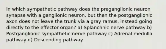 In which sympathetic pathway does the preganglionic neuron synapse with a ganglionic neuron, but then the postganglionic axon does not leave the trunk via a gray ramus, instead going directly to the effector organ? a) Splanchnic nerve pathway b) Postganglionic sympathetic nerve pathway c) Adrenal medulla pathway d) Descending pathway