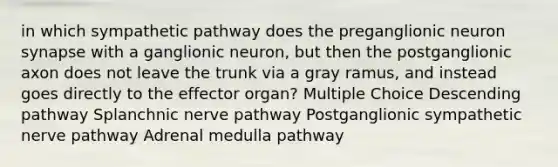 in which sympathetic pathway does the preganglionic neuron synapse with a ganglionic neuron, but then the postganglionic axon does not leave the trunk via a gray ramus, and instead goes directly to the effector organ? Multiple Choice Descending pathway Splanchnic nerve pathway Postganglionic sympathetic nerve pathway Adrenal medulla pathway