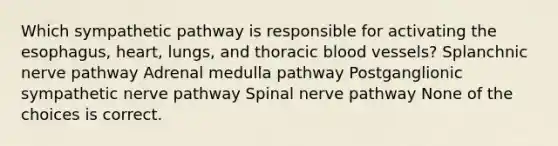 Which sympathetic pathway is responsible for activating the esophagus, heart, lungs, and thoracic blood vessels? Splanchnic nerve pathway Adrenal medulla pathway Postganglionic sympathetic nerve pathway Spinal nerve pathway None of the choices is correct.