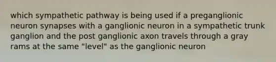 which sympathetic pathway is being used if a preganglionic neuron synapses with a ganglionic neuron in a sympathetic trunk ganglion and the post ganglionic axon travels through a gray rams at the same "level" as the ganglionic neuron