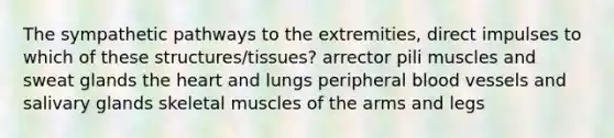 The sympathetic pathways to the extremities, direct impulses to which of these structures/tissues? arrector pili muscles and sweat glands the heart and lungs peripheral blood vessels and salivary glands skeletal muscles of the arms and legs