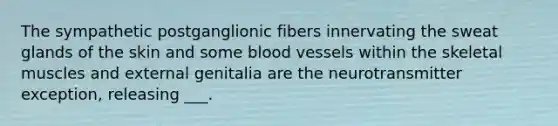 The sympathetic postganglionic fibers innervating the sweat glands of the skin and some blood vessels within the skeletal muscles and external genitalia are the neurotransmitter exception, releasing ___.