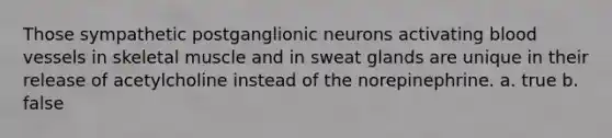 Those sympathetic postganglionic neurons activating blood vessels in skeletal muscle and in sweat glands are unique in their release of acetylcholine instead of the norepinephrine. a. true b. false