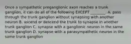 Once a sympathetic preganglionic axon reaches a trunk ganglion, it can do all of the following EXCEPT ________. A. pass through the trunk ganglion without synapsing with another neuron B. ascend or descend the trunk to synapse in another trunk ganglion C. synapse with a ganglionic neuron in the same trunk ganglion D. synapse with a parasympathetic neuron in the same trunk ganglion