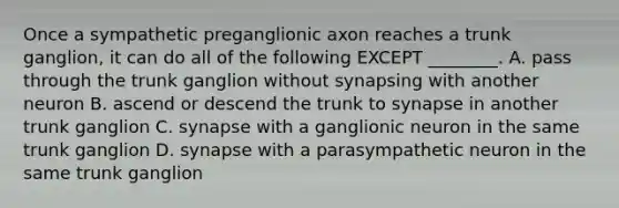 Once a sympathetic preganglionic axon reaches a trunk ganglion, it can do all of the following EXCEPT ________. A. pass through the trunk ganglion without synapsing with another neuron B. ascend or descend the trunk to synapse in another trunk ganglion C. synapse with a ganglionic neuron in the same trunk ganglion D. synapse with a parasympathetic neuron in the same trunk ganglion