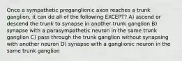 Once a sympathetic preganglionic axon reaches a trunk ganglion, it can do all of the following EXCEPT? A) ascend or descend the trunk to synapse in another trunk ganglion B) synapse with a parasympathetic neuron in the same trunk ganglion C) pass through the trunk ganglion without synapsing with another neuron D) synapse with a ganglionic neuron in the same trunk ganglion