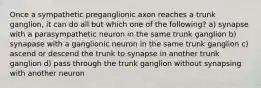 Once a sympathetic preganglionic axon reaches a trunk ganglion, it can do all but which one of the following? a) synapse with a parasympathetic neuron in the same trunk ganglion b) synapase with a ganglionic neuron in the same trunk ganglion c) ascend or descend the trunk to synapse in another trunk ganglion d) pass through the trunk ganglion without synapsing with another neuron