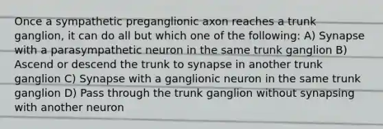 Once a sympathetic preganglionic axon reaches a trunk ganglion, it can do all but which one of the following: A) Synapse with a parasympathetic neuron in the same trunk ganglion B) Ascend or descend the trunk to synapse in another trunk ganglion C) Synapse with a ganglionic neuron in the same trunk ganglion D) Pass through the trunk ganglion without synapsing with another neuron