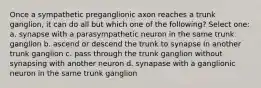 Once a sympathetic preganglionic axon reaches a trunk ganglion, it can do all but which one of the following? Select one: a. synapse with a parasympathetic neuron in the same trunk ganglion b. ascend or descend the trunk to synapse in another trunk ganglion c. pass through the trunk ganglion without synapsing with another neuron d. synapase with a ganglionic neuron in the same trunk ganglion