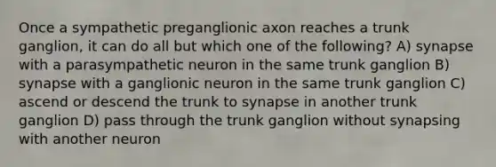 Once a sympathetic preganglionic axon reaches a trunk ganglion, it can do all but which one of the following? A) synapse with a parasympathetic neuron in the same trunk ganglion B) synapse with a ganglionic neuron in the same trunk ganglion C) ascend or descend the trunk to synapse in another trunk ganglion D) pass through the trunk ganglion without synapsing with another neuron