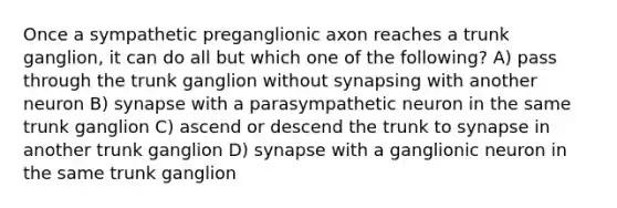 Once a sympathetic preganglionic axon reaches a trunk ganglion, it can do all but which one of the following? A) pass through the trunk ganglion without synapsing with another neuron B) synapse with a parasympathetic neuron in the same trunk ganglion C) ascend or descend the trunk to synapse in another trunk ganglion D) synapse with a ganglionic neuron in the same trunk ganglion