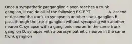 Once a sympathetic preganglionic axon reaches a trunk ganglion, it can do all of the following EXCEPT ________. A. ascend or descend the trunk to synapse in another trunk ganglion B. pass through the trunk ganglion without synapsing with another neuron C. synapse with a ganglionic neuron in the same trunk ganglion D. synapse with a parasympathetic neuron in the same trunk ganglion