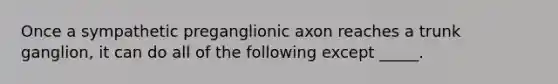 Once a sympathetic preganglionic axon reaches a trunk ganglion, it can do all of the following except _____.