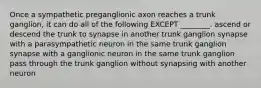 Once a sympathetic preganglionic axon reaches a trunk ganglion, it can do all of the following EXCEPT ________. ascend or descend the trunk to synapse in another trunk ganglion synapse with a parasympathetic neuron in the same trunk ganglion synapse with a ganglionic neuron in the same trunk ganglion pass through the trunk ganglion without synapsing with another neuron