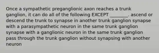 Once a sympathetic preganglionic axon reaches a trunk ganglion, it can do all of the following EXCEPT ________. ascend or descend the trunk to synapse in another trunk ganglion synapse with a parasympathetic neuron in the same trunk ganglion synapse with a ganglionic neuron in the same trunk ganglion pass through the trunk ganglion without synapsing with another neuron