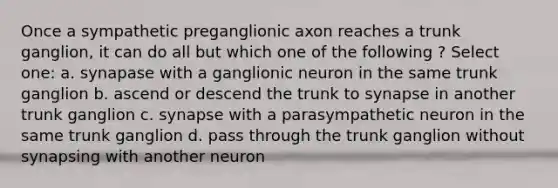 Once a sympathetic preganglionic axon reaches a trunk ganglion, it can do all but which one of the following ? Select one: a. synapase with a ganglionic neuron in the same trunk ganglion b. ascend or descend the trunk to synapse in another trunk ganglion c. synapse with a parasympathetic neuron in the same trunk ganglion d. pass through the trunk ganglion without synapsing with another neuron