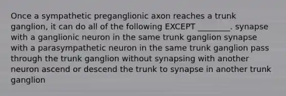 Once a sympathetic preganglionic axon reaches a trunk ganglion, it can do all of the following EXCEPT ________. synapse with a ganglionic neuron in the same trunk ganglion synapse with a parasympathetic neuron in the same trunk ganglion pass through the trunk ganglion without synapsing with another neuron ascend or descend the trunk to synapse in another trunk ganglion