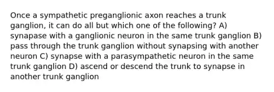 Once a sympathetic preganglionic axon reaches a trunk ganglion, it can do all but which one of the following? A) synapase with a ganglionic neuron in the same trunk ganglion B) pass through the trunk ganglion without synapsing with another neuron C) synapse with a parasympathetic neuron in the same trunk ganglion D) ascend or descend the trunk to synapse in another trunk ganglion