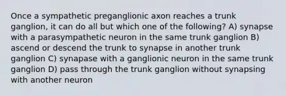 Once a sympathetic preganglionic axon reaches a trunk ganglion, it can do all but which one of the following? A) synapse with a parasympathetic neuron in the same trunk ganglion B) ascend or descend the trunk to synapse in another trunk ganglion C) synapase with a ganglionic neuron in the same trunk ganglion D) pass through the trunk ganglion without synapsing with another neuron