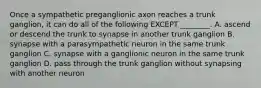 Once a sympathetic preganglionic axon reaches a trunk ganglion, it can do all of the following EXCEPT ________. A. ascend or descend the trunk to synapse in another trunk ganglion B. synapse with a parasympathetic neuron in the same trunk ganglion C. synapse with a ganglionic neuron in the same trunk ganglion D. pass through the trunk ganglion without synapsing with another neuron