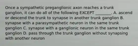 Once a sympathetic preganglionic axon reaches a trunk ganglion, it can do all of the following EXCEPT ________. A. ascend or descend the trunk to synapse in another trunk ganglion B. synapse with a parasympathetic neuron in the same trunk ganglion C. synapse with a ganglionic neuron in the same trunk ganglion D. pass through the trunk ganglion without synapsing with another neuron