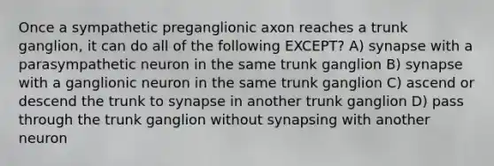 Once a sympathetic preganglionic axon reaches a trunk ganglion, it can do all of the following EXCEPT? A) synapse with a parasympathetic neuron in the same trunk ganglion B) synapse with a ganglionic neuron in the same trunk ganglion C) ascend or descend the trunk to synapse in another trunk ganglion D) pass through the trunk ganglion without synapsing with another neuron