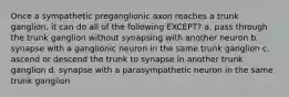 Once a sympathetic preganglionic axon reaches a trunk ganglion, it can do all of the following EXCEPT? a. pass through the trunk ganglion without synapsing with another neuron b. synapse with a ganglionic neuron in the same trunk ganglion c. ascend or descend the trunk to synapse in another trunk ganglion d. synapse with a parasympathetic neuron in the same trunk ganglion