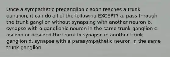 Once a sympathetic preganglionic axon reaches a trunk ganglion, it can do all of the following EXCEPT? a. pass through the trunk ganglion without synapsing with another neuron b. synapse with a ganglionic neuron in the same trunk ganglion c. ascend or descend the trunk to synapse in another trunk ganglion d. synapse with a parasympathetic neuron in the same trunk ganglion