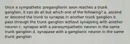 Once a sympathetic preganglionic axon reaches a trunk ganglion, it can do all but which one of the following? a. ascend or descend the trunk to synapse in another trunk ganglion b. pass through the trunk ganglion without synapsing with another neuron c. synapse with a parasympathetic neuron in the same trunk ganglion d. synapase with a ganglionic neuron in the same trunk ganglion