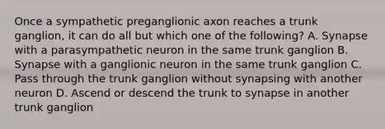 Once a sympathetic preganglionic axon reaches a trunk ganglion, it can do all but which one of the following? A. Synapse with a parasympathetic neuron in the same trunk ganglion B. Synapse with a ganglionic neuron in the same trunk ganglion C. Pass through the trunk ganglion without synapsing with another neuron D. Ascend or descend the trunk to synapse in another trunk ganglion