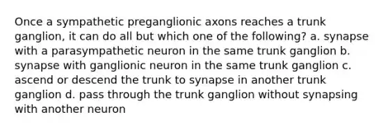 Once a sympathetic preganglionic axons reaches a trunk ganglion, it can do all but which one of the following? a. synapse with a parasympathetic neuron in the same trunk ganglion b. synapse with ganglionic neuron in the same trunk ganglion c. ascend or descend the trunk to synapse in another trunk ganglion d. pass through the trunk ganglion without synapsing with another neuron