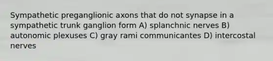 Sympathetic preganglionic axons that do not synapse in a sympathetic trunk ganglion form A) splanchnic nerves B) autonomic plexuses C) gray rami communicantes D) intercostal nerves