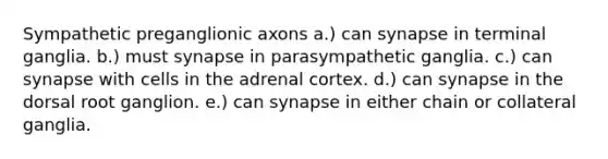 Sympathetic preganglionic axons a.) can synapse in terminal ganglia. b.) must synapse in parasympathetic ganglia. c.) can synapse with cells in the adrenal cortex. d.) can synapse in the dorsal root ganglion. e.) can synapse in either chain or collateral ganglia.