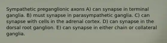 Sympathetic preganglionic axons A) can synapse in terminal ganglia. B) must synapse in parasympathetic ganglia. C) can synapse with cells in the adrenal cortex. D) can synapse in the dorsal root ganglion. E) can synapse in either chain or collateral ganglia.