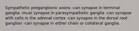 Sympathetic preganglionic axons -can synapse in terminal ganglia -must synapse in parasympathetic ganglia -can synapse with cells in the adrenal cortex -can synapse in the dorsal root ganglion -can synapse in either chain or collateral ganglia.