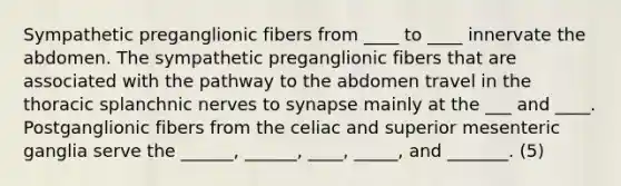 Sympathetic preganglionic fibers from ____ to ____ innervate the abdomen. The sympathetic preganglionic fibers that are associated with the pathway to the abdomen travel in the thoracic splanchnic nerves to synapse mainly at the ___ and ____. Postganglionic fibers from the celiac and superior mesenteric ganglia serve the ______, ______, ____, _____, and _______. (5)