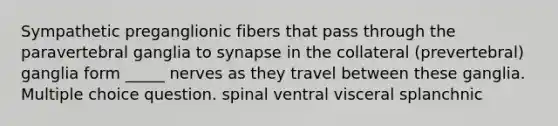 Sympathetic preganglionic fibers that pass through the paravertebral ganglia to synapse in the collateral (prevertebral) ganglia form _____ nerves as they travel between these ganglia. Multiple choice question. spinal ventral visceral splanchnic