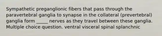 Sympathetic preganglionic fibers that pass through the paravertebral ganglia to synapse in the collateral (prevertebral) ganglia form _____ nerves as they travel between these ganglia. Multiple choice question. ventral visceral spinal splanchnic