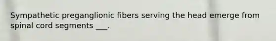 Sympathetic preganglionic fibers serving the head emerge from spinal cord segments ___.