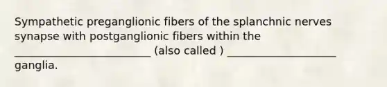 Sympathetic preganglionic fibers of the splanchnic nerves synapse with postganglionic fibers within the _________________________ (also called ) ____________________ ganglia.