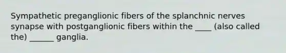 Sympathetic preganglionic fibers of the splanchnic nerves synapse with postganglionic fibers within the ____ (also called the) ______ ganglia.