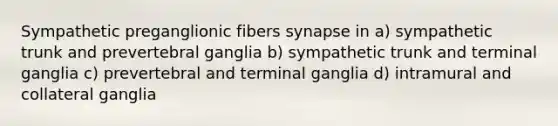 Sympathetic preganglionic fibers synapse in a) sympathetic trunk and prevertebral ganglia b) sympathetic trunk and terminal ganglia c) prevertebral and terminal ganglia d) intramural and collateral ganglia