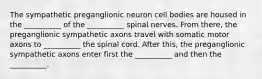 The sympathetic preganglionic neuron cell bodies are housed in the __________ of the __________ spinal nerves. From there, the preganglionic sympathetic axons travel with somatic motor axons to __________ the spinal cord. After this, the preganglionic sympathetic axons enter first the __________ and then the __________.