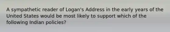 A sympathetic reader of Logan's Address in the early years of the United States would be most likely to support which of the following Indian policies?