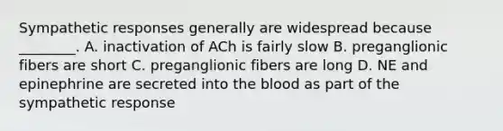 Sympathetic responses generally are widespread because ________. A. inactivation of ACh is fairly slow B. preganglionic fibers are short C. preganglionic fibers are long D. NE and epinephrine are secreted into the blood as part of the sympathetic response